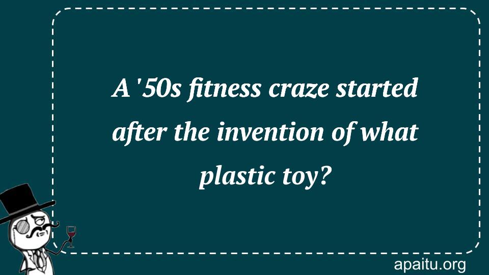 A `50s fitness craze started after the invention of what plastic toy?