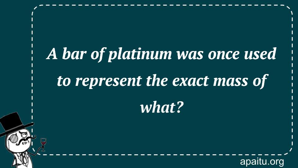 A bar of platinum was once used to represent the exact mass of what?