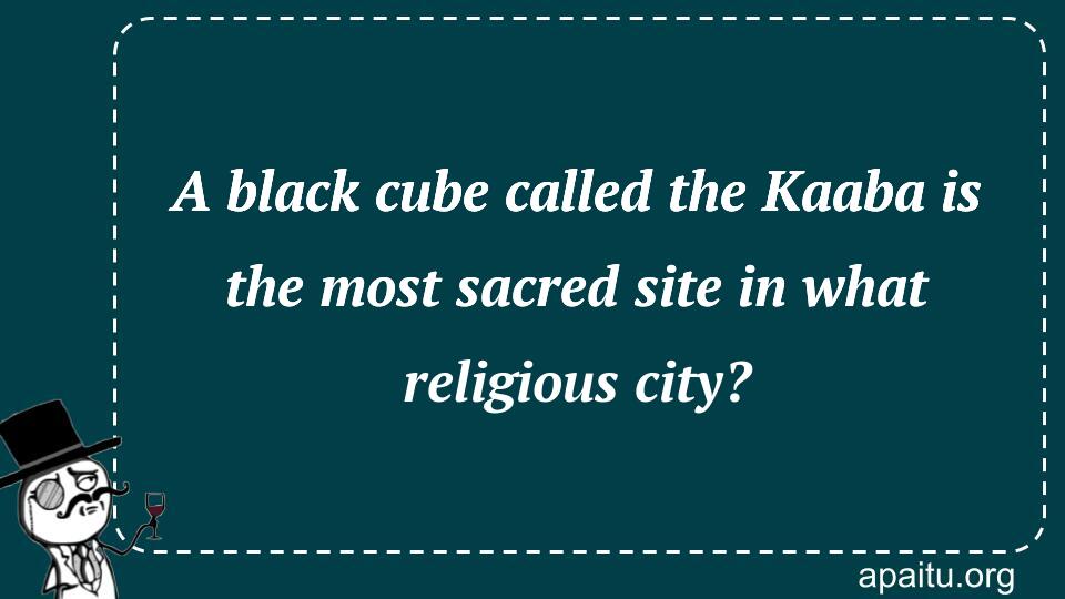 A black cube called the Kaaba is the most sacred site in what religious city?