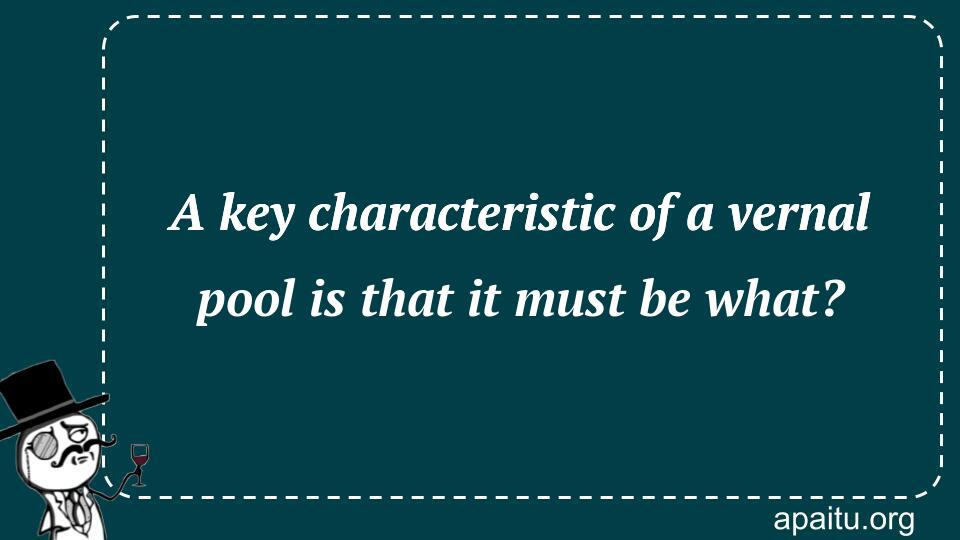 A key characteristic of a vernal pool is that it must be what?