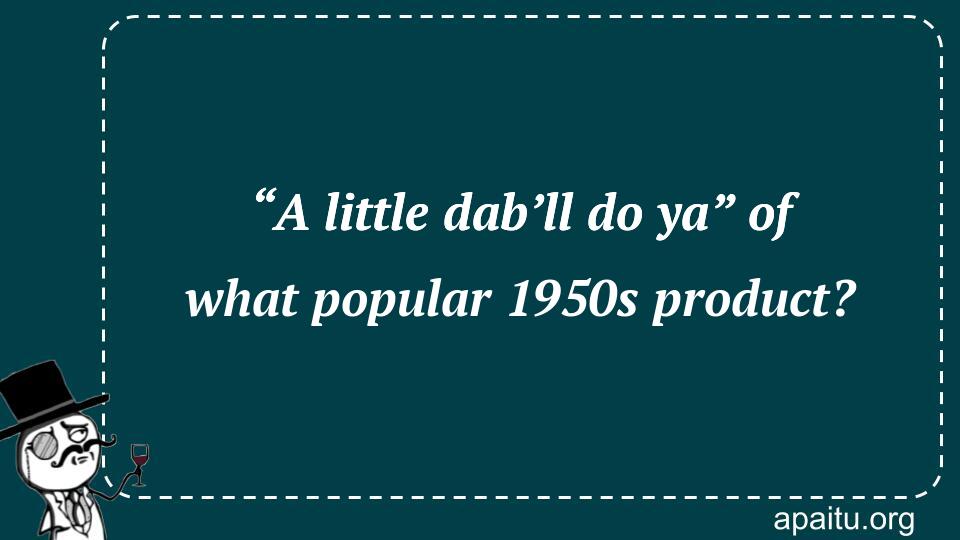 “A little dab’ll do ya” of what popular 1950s product?