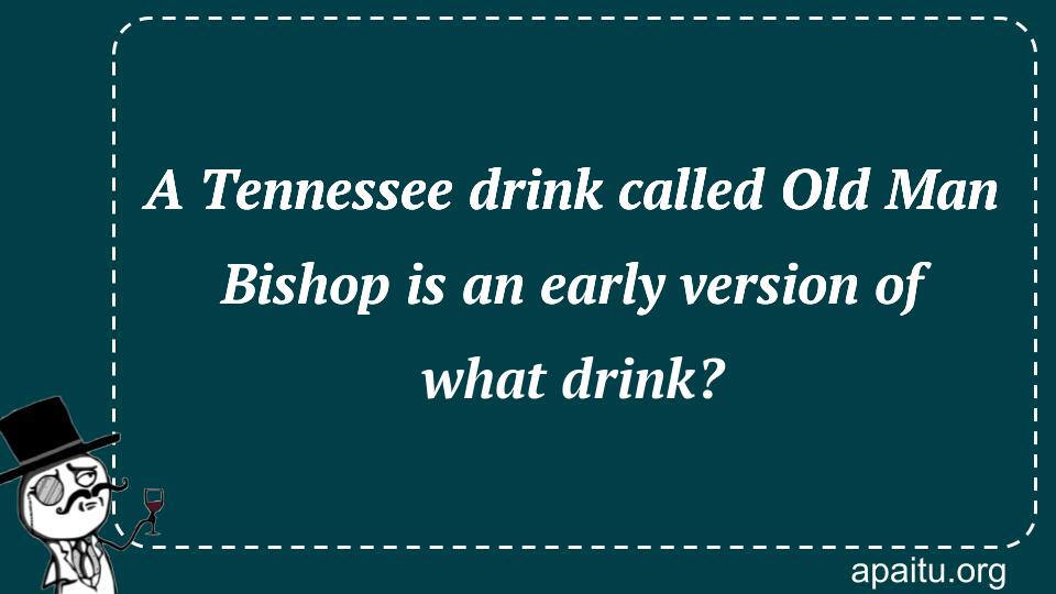 A Tennessee drink called Old Man Bishop is an early version of what drink?