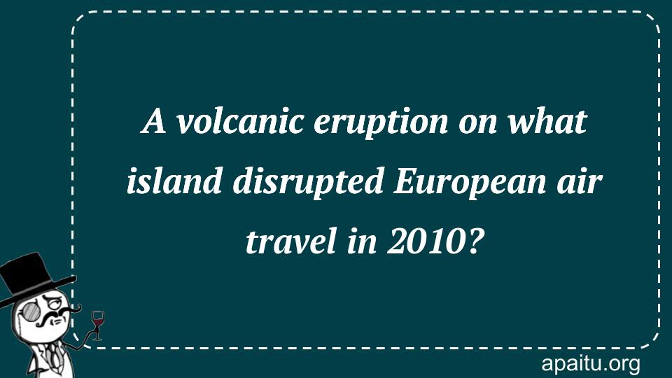 A volcanic eruption on what island disrupted European air travel in 2010?