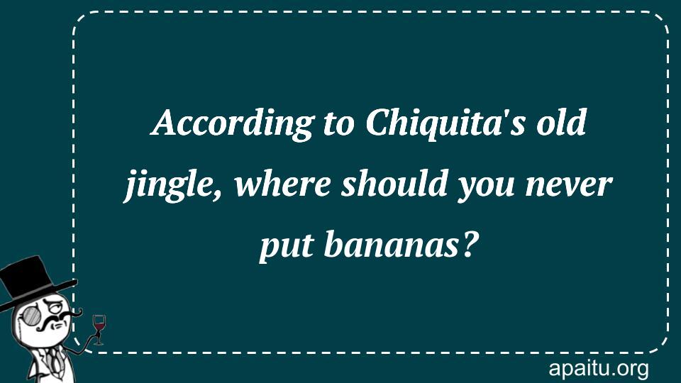 According to Chiquita`s old jingle, where should you never put bananas?