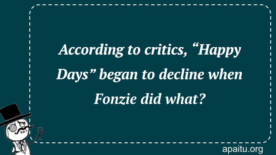 According to critics, “Happy Days” began to decline when Fonzie did what?