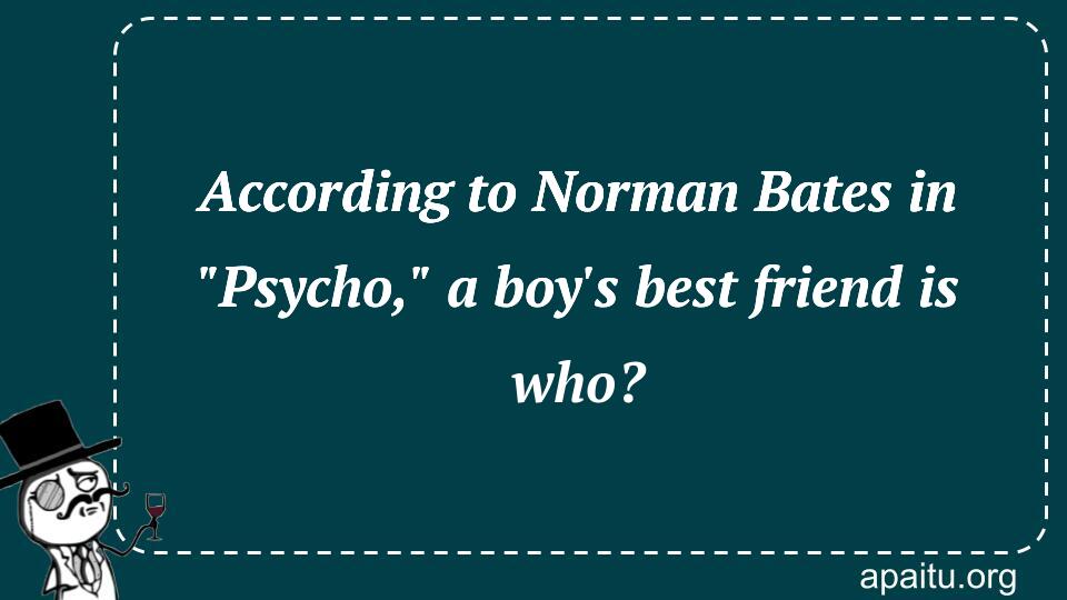 According to Norman Bates in `Psycho,` a boy`s best friend is who?