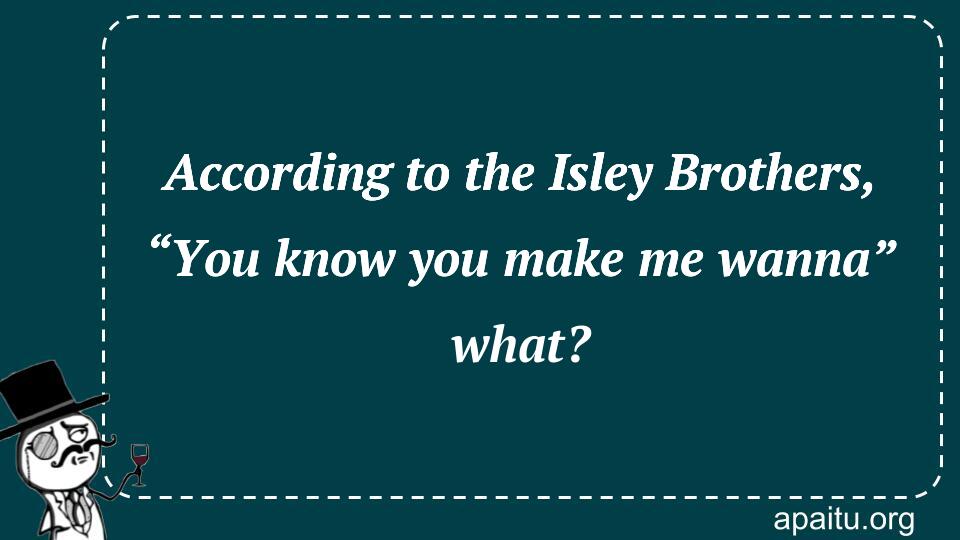 According to the Isley Brothers, “You know you make me wanna” what?