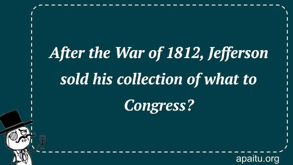 After the War of 1812, Jefferson sold his collection of what to Congress?