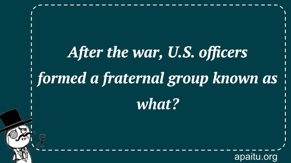 After the war, U.S. officers formed a fraternal group known as what?