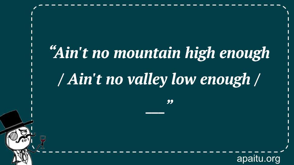 “Ain`t no mountain high enough / Ain`t no valley low enough / ___”