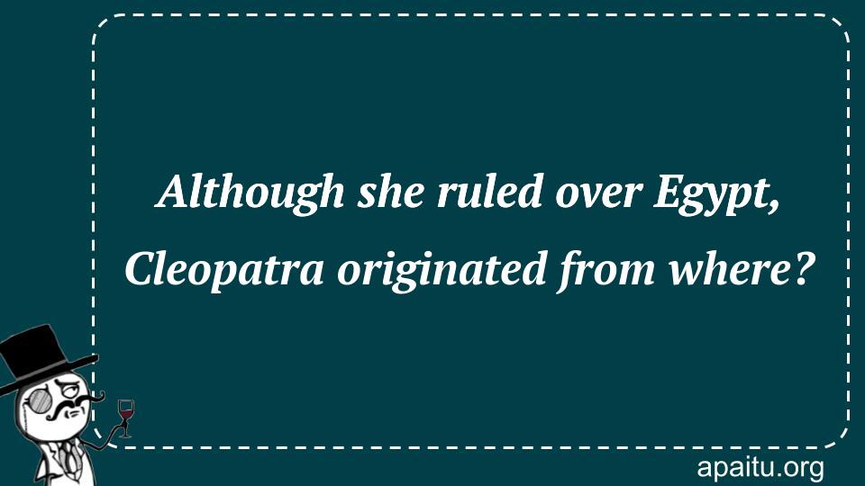 Although she ruled over Egypt, Cleopatra originated from where?