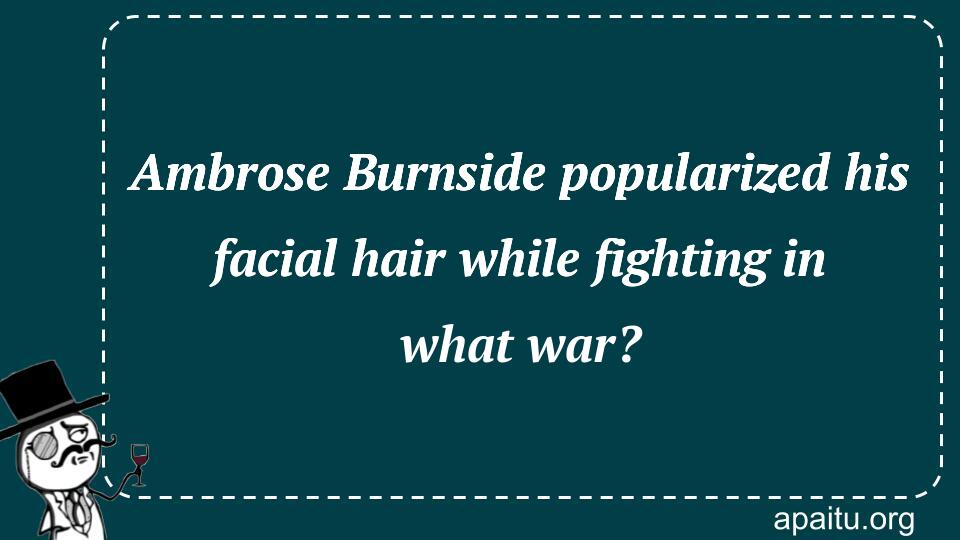 Ambrose Burnside popularized his facial hair while fighting in what war?