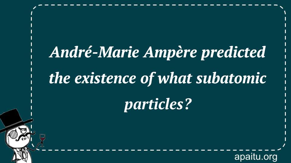 André-Marie Ampère predicted the existence of what subatomic particles?