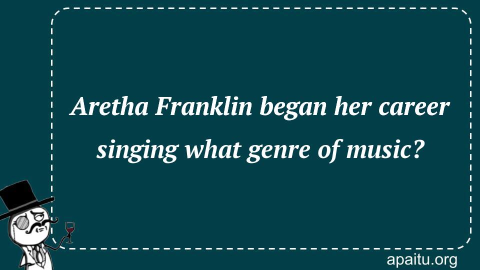 Aretha Franklin began her career singing what genre of music?