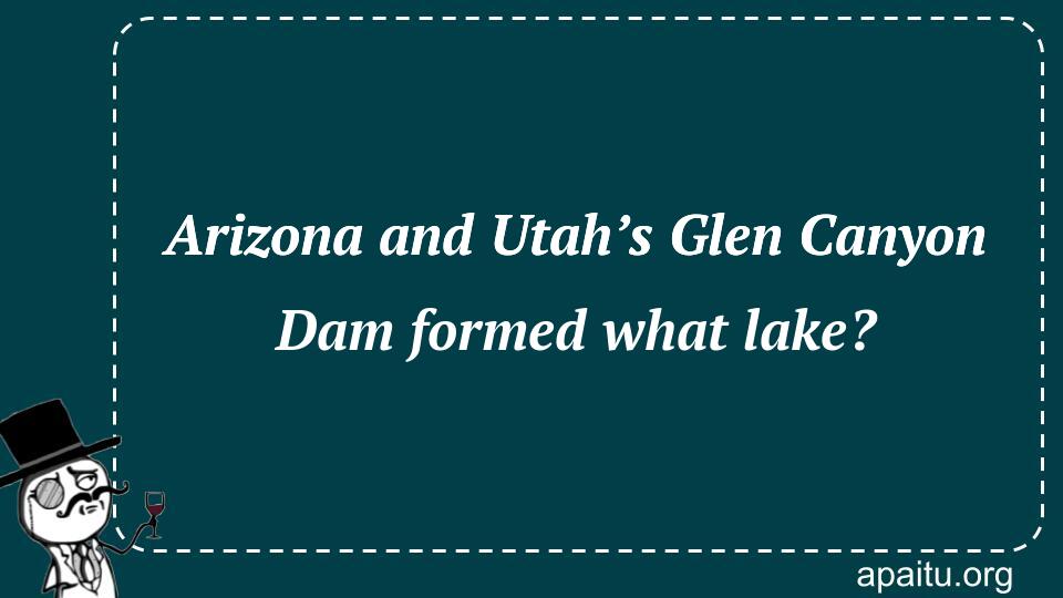 Arizona and Utah’s Glen Canyon Dam formed what lake?