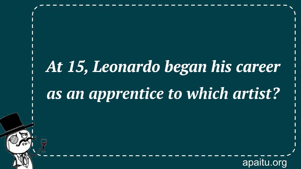 At 15, Leonardo began his career as an apprentice to which artist?