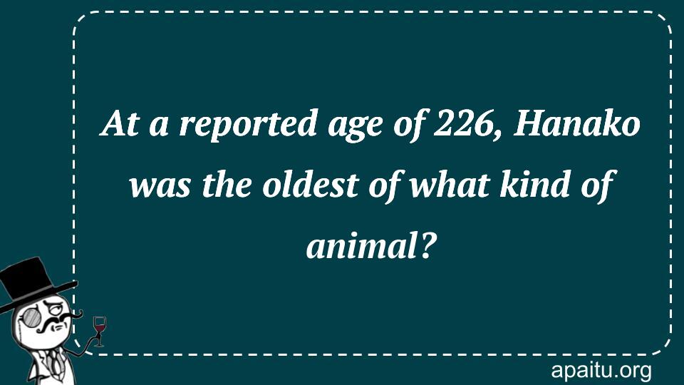 At a reported age of 226, Hanako was the oldest of what kind of animal?