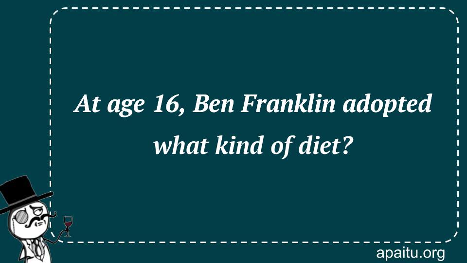 At age 16, Ben Franklin adopted what kind of diet?