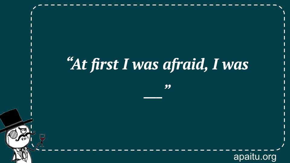 “At first I was afraid, I was ___”