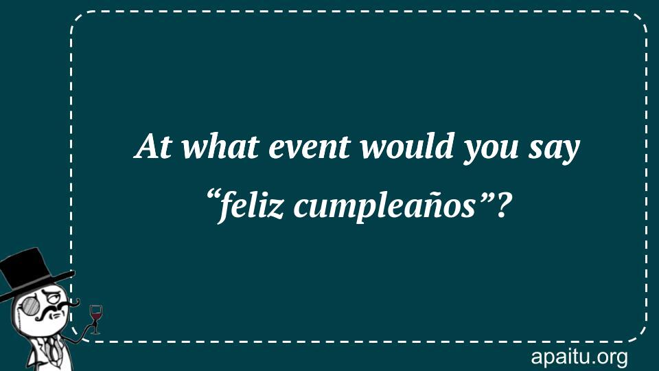 At what event would you say “feliz cumpleaños”?