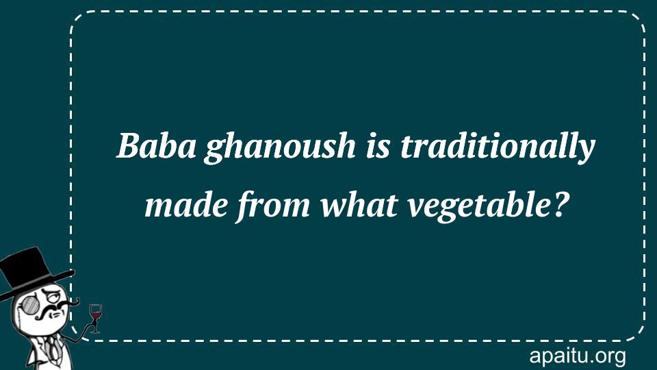 Baba ghanoush is traditionally made from what vegetable?