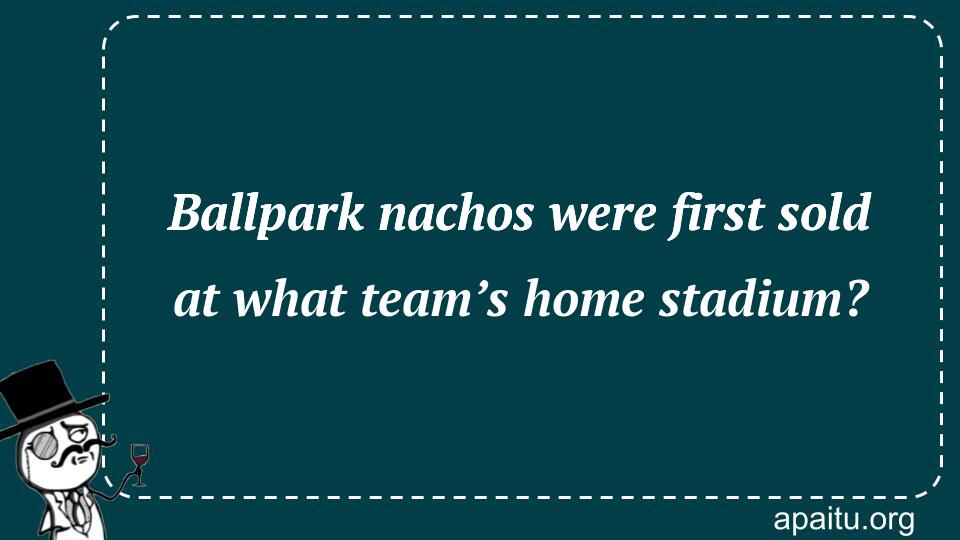 Ballpark nachos were first sold at what team’s home stadium?