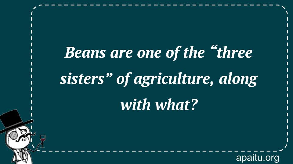 Beans are one of the “three sisters” of agriculture, along with what?