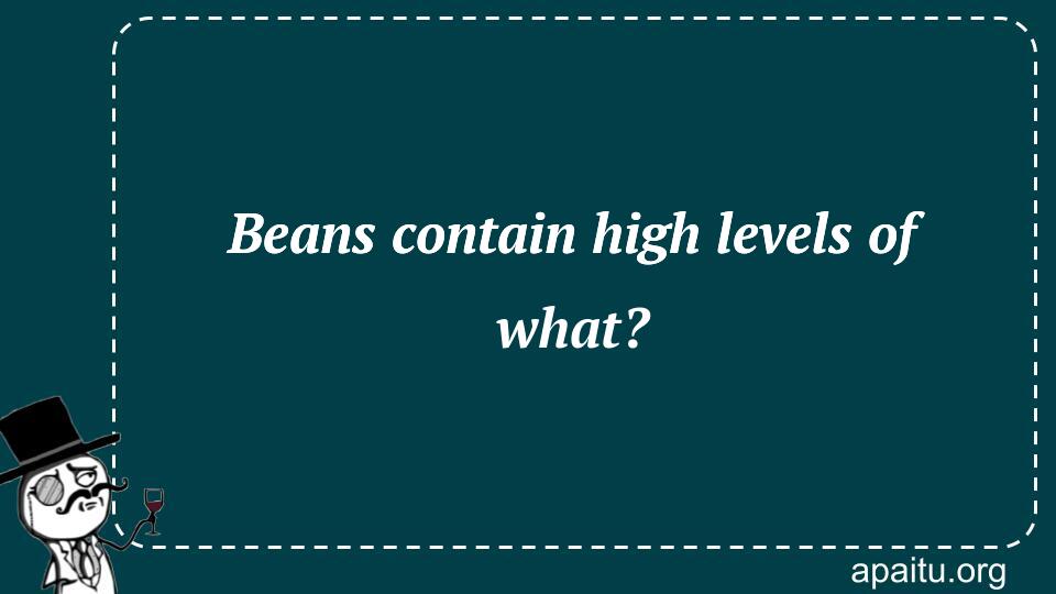 Beans contain high levels of what?