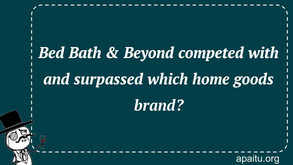 Bed Bath & Beyond competed with and surpassed which home goods brand?