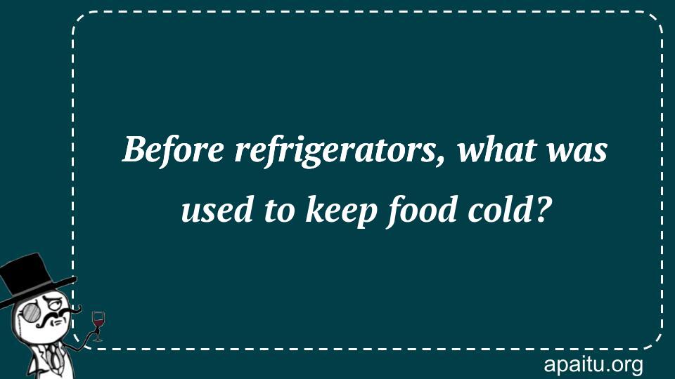 Before refrigerators, what was used to keep food cold?