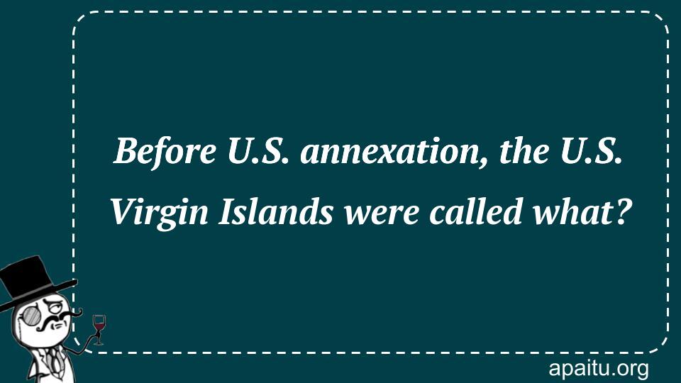 Before U.S. annexation, the U.S. Virgin Islands were called what?