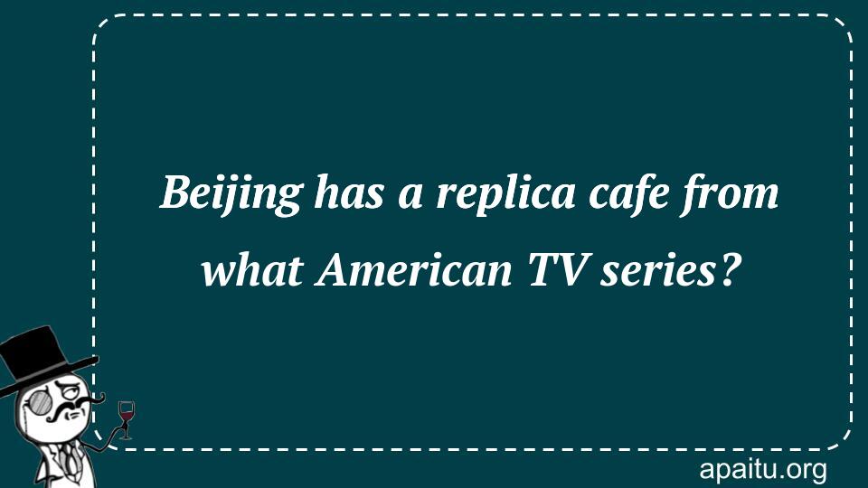 Beijing has a replica cafe from what American TV series?