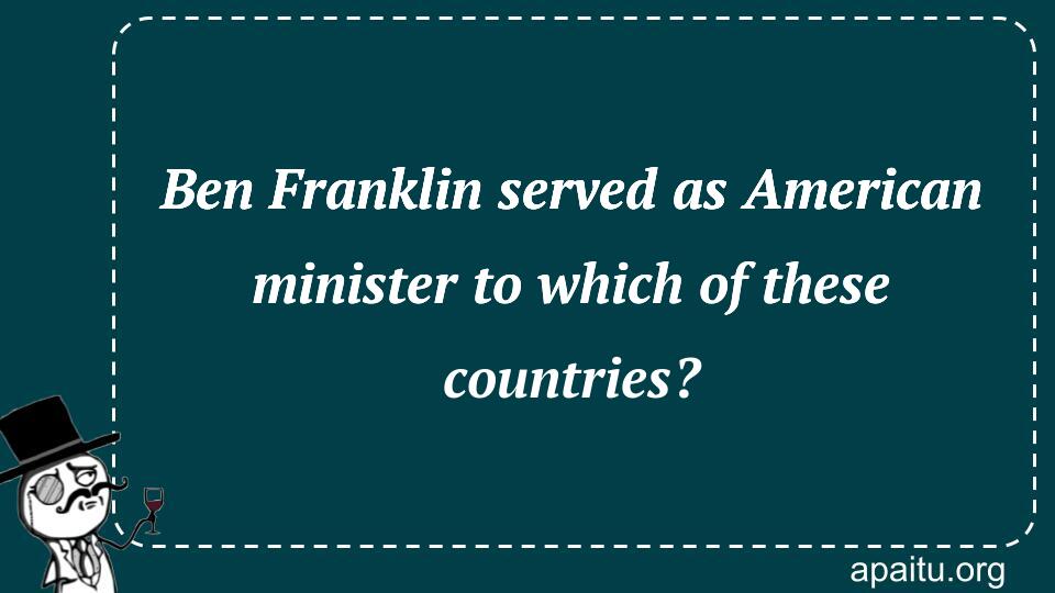 Ben Franklin served as American minister to which of these countries?