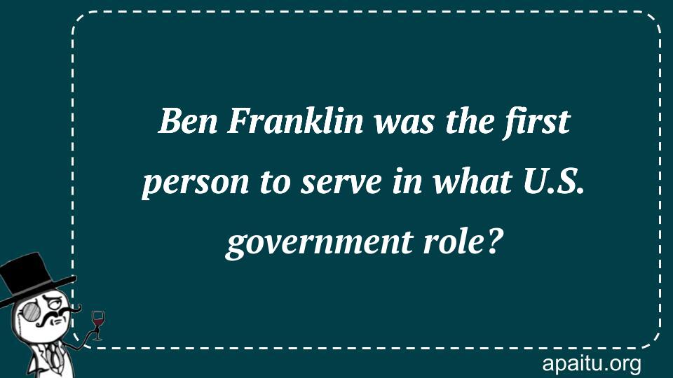 Ben Franklin was the first person to serve in what U.S. government role?