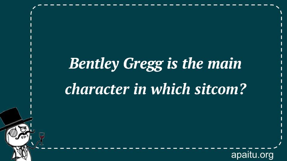 Bentley Gregg is the main character in which sitcom?