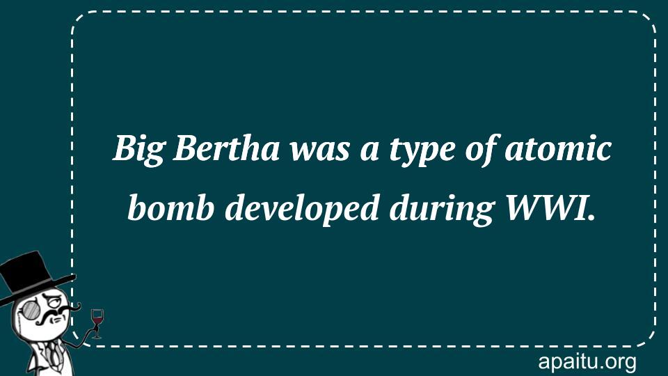 Big Bertha was a type of atomic bomb developed during WWI.