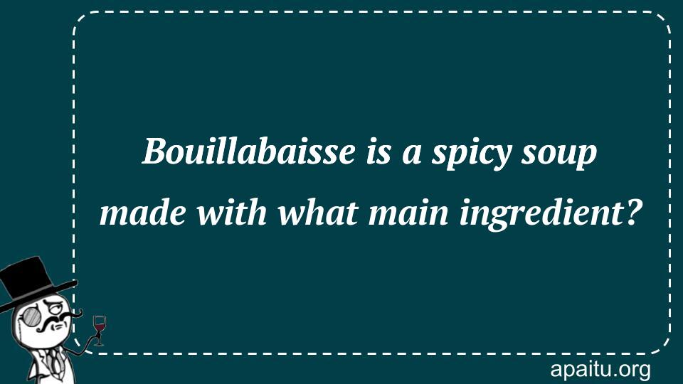 Bouillabaisse is a spicy soup made with what main ingredient?