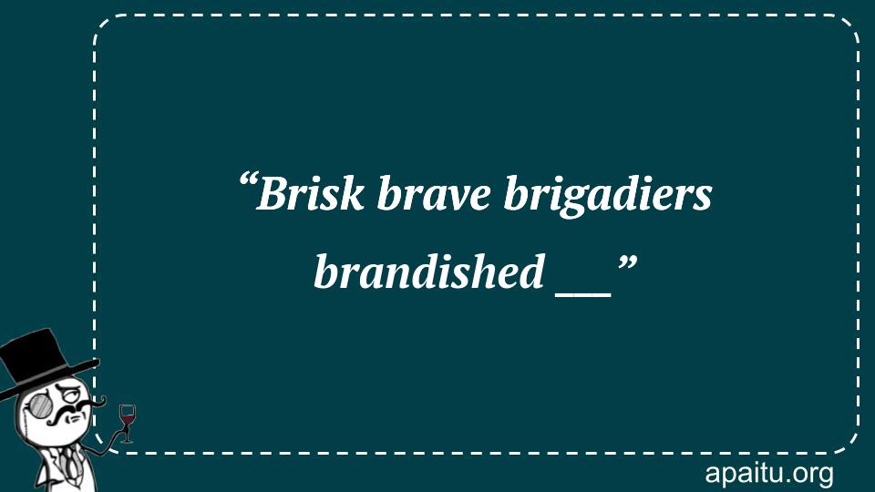 “Brisk brave brigadiers brandished ___”