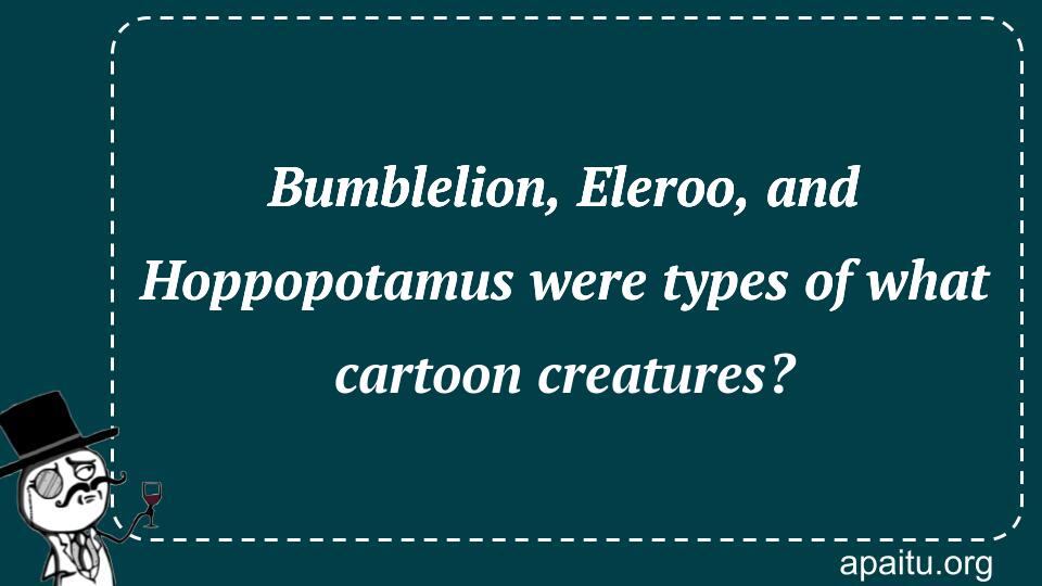 Bumblelion, Eleroo, and Hoppopotamus were types of what cartoon creatures?