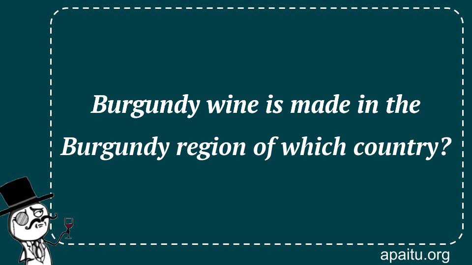 Burgundy wine is made in the Burgundy region of which country?