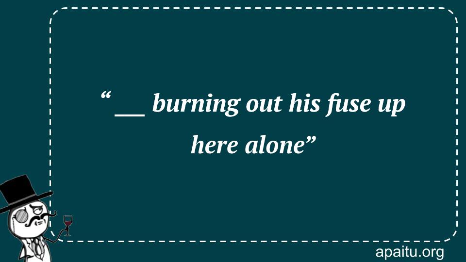 “ ___ burning out his fuse up here alone”