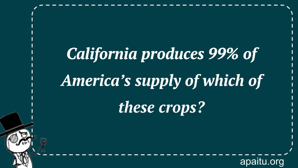 California produces 99% of America’s supply of which of these crops?