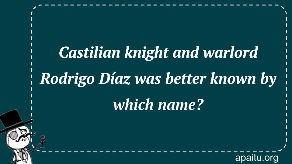 Castilian knight and warlord Rodrigo Díaz was better known by which name?