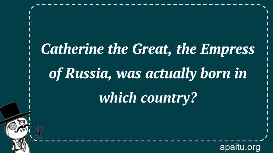 Catherine the Great, the Empress of Russia, was actually born in which country?