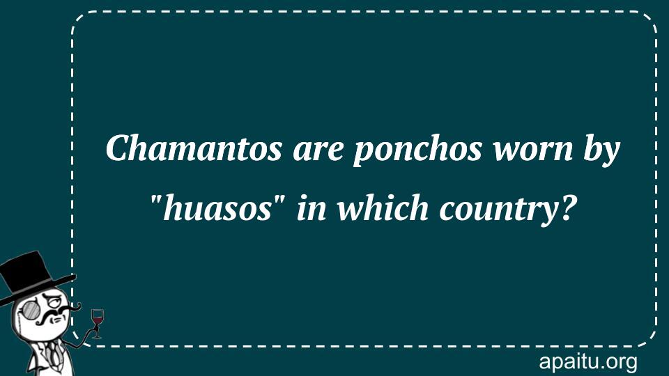 Chamantos are ponchos worn by `huasos` in which country?