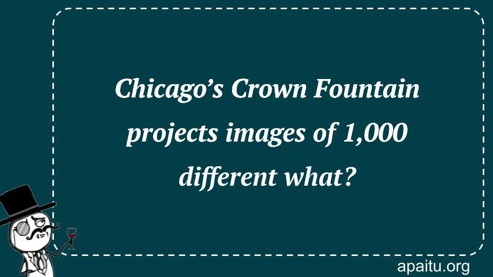 Chicago’s Crown Fountain projects images of 1,000 different what?