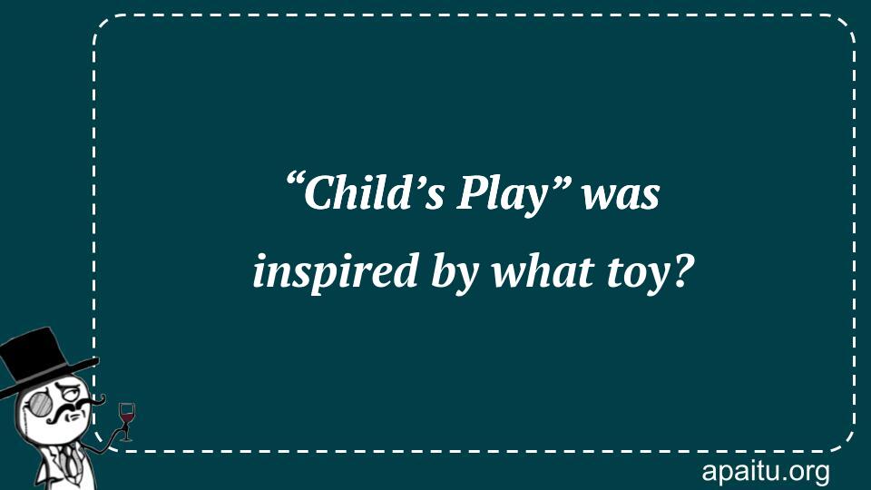 “Child’s Play” was inspired by what toy?