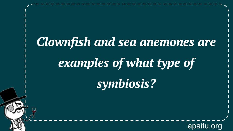 Clownfish and sea anemones are examples of what type of symbiosis?