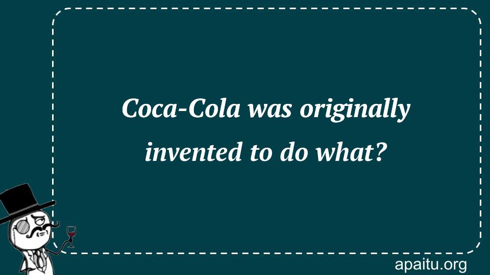 Coca-Cola was originally invented to do what?