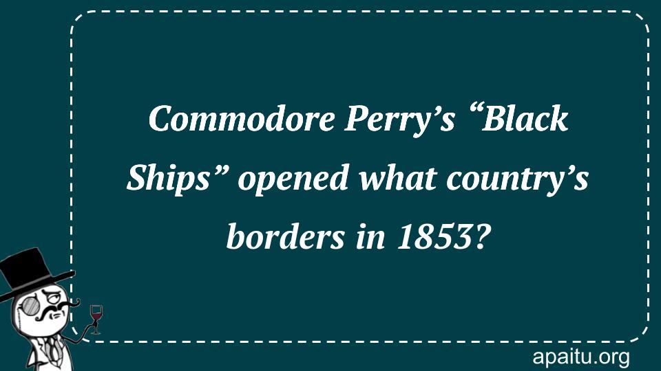 Commodore Perry’s “Black Ships” opened what country’s borders in 1853?